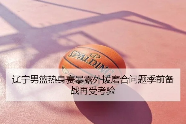 辽宁男篮热身赛暴露外援磨合问题季前备战再受考验