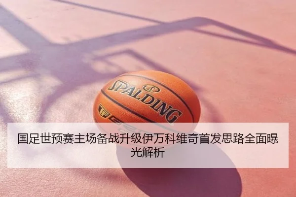 国足世预赛主场备战升级伊万科维奇首发思路全面曝光解析