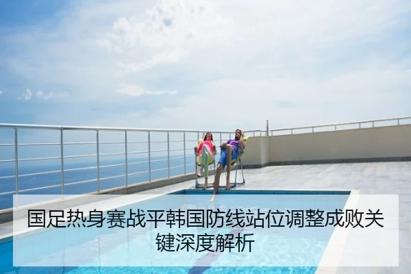 国足热身赛战平韩国防线站位调整成败关键深度解析